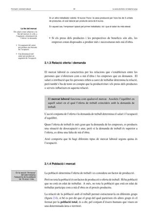 Formació i orientació laboral                                         30                                          La cerca de feina i el treball en grup




                                           Si un altre treballador cobrés 18 euros l’hora i la seva producció per hora fos de 3 unitats
                                           de productes, el cost laboral per producte seria de 6 euros.

                                           En aquest cas, l’empresari optarà pel primer treballador, tot i que el salari és més elevat.
              La llei del mercat
   Els salaris estan subjectes a la
        llei del mercat, és a dir, a
      l’augment o disminució de
             l’oferta i la demanda:        • Si els preus dels productes i les perspectives de beneﬁcis són alts, les
                                             empreses estan disposades a produir més i necessitaran més mà d’obra.
       • Un augment del salari
         pot produir una baixada
         de l’ocupació.

       • Una disminució del
         salari pot produir un
         augment de l’ocupació.

                                       2.1.3 Relació oferta i demanda


                                       El mercat laboral es caracteritza per les relacions que s’estableixen entre les
                                       persones que s’ofereixen com a mà d’obra i les empreses que en demanen. El
                                       salari o retribució que les persones reben a canvi de treballar determina la relació,
                                       però també s’ha de tenir en compte que la productivitat i els preus dels productes
                                       o serveis inﬂueixen en aquesta relació.


                                          El mercat laboral funciona com qualsevol mercat. Assoleix l’equilibri en
                                          aquell salari en el qual l’oferta de treball coincideix amb la demanda de
                                          treball.

                                       L’acció conjunta de l’oferta i la demanda de treball determina el salari i l’ocupació
                                       d’equilibri.

                                       Quan l’oferta de treball és més gran que la demanda de les empreses, es produeix
                                       una situació de desocupació o atur, però si la demanda de treball és superior a
                                       l’oferta, es dóna una falta de mà d’obra.

                                       Això comporta que hi hagi diferents tipus de mercat laboral segons quina és
                                       l’ocupació.




                                       2.1.4 Població i mercat


       En la secció “Annexos”          La població determina l’oferta de treball i es considera un factor de producció.
             del web trobareu
    l’esquema de la població
           de 16 anys i més.           Però no tota la població és un factor de producció o oferta de treball. Hi ha població
                                       que no està en edat de treballar. A més, no tota la població que està en edat de
                                       treballar participa com a mà d’obra en el procés productiu.

                                       La relació de la població amb el treball permet estructurar-la en diferents grups
                                       (ﬁgura 2.4), si bé es pot dir que el grup del qual parteixen els altres grups és el
                                       format per la població total, és a dir, pel conjunt d’éssers humans que viuen en
                                       una determinada àrea o territori.
 