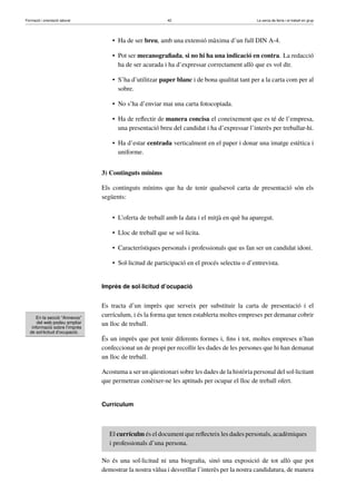 Formació i orientació laboral                             42                                  La cerca de feina i el treball en grup




                                    • Ha de ser breu, amb una extensió màxima d’un full DIN A-4.

                                    • Pot ser mecanograﬁada, si no hi ha una indicació en contra. La redacció
                                      ha de ser acurada i ha d’expressar correctament allò que es vol dir.

                                    • S’ha d’utilitzar paper blanc i de bona qualitat tant per a la carta com per al
                                      sobre.

                                    • No s’ha d’enviar mai una carta fotocopiada.

                                    • Ha de reﬂectir de manera concisa el coneixement que es té de l’empresa,
                                      una presentació breu del candidat i ha d’expressar l’interès per treballar-hi.

                                    • Ha d’estar centrada verticalment en el paper i donar una imatge estètica i
                                      uniforme.


                                3) Continguts mínims

                                Els continguts mínims que ha de tenir qualsevol carta de presentació són els
                                següents:


                                    • L’oferta de treball amb la data i el mitjà en què ha aparegut.

                                    • Lloc de treball que se sol·licita.

                                    • Característiques personals i professionals que us fan ser un candidat idoni.

                                    • Sol·licitud de participació en el procés selectiu o d’entrevista.


                                Imprès de sol·licitud d’ocupació


                                Es tracta d’un imprès que serveix per substituir la carta de presentació i el
      En la secció “Annexos”
                                currículum, i és la forma que tenen establerta moltes empreses per demanar cobrir
      del web podeu ampliar
   informació sobre l’imprès
                                un lloc de treball.
  de sol·licitud d’ocupació.
                                És un imprès que pot tenir diferents formes i, ﬁns i tot, moltes empreses n’han
                                confeccionat un de propi per recollir les dades de les persones que hi han demanat
                                un lloc de treball.

                                Acostuma a ser un qüestionari sobre les dades de la història personal del sol·licitant
                                que permetran conèixer-ne les aptituds per ocupar el lloc de treball ofert.


                                Currículum



                                   El currículm és el document que reﬂecteix les dades personals, acadèmiques
                                   i professionals d’una persona.

                                No és una sol·licitud ni una biograﬁa, sinó una exposició de tot allò que pot
                                demostrar la nostra vàlua i desvetllar l’interès per la nostra candidatura, de manera
 