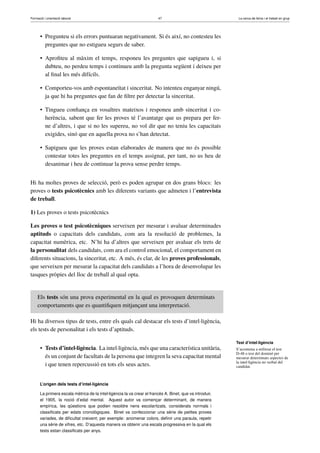 Formació i orientació laboral                                           47                                 La cerca de feina i el treball en grup




      • Pregunteu si els errors puntuaran negativament. Si és així, no contesteu les
        preguntes que no estigueu segurs de saber.

      • Aproﬁteu al màxim el temps, responeu les preguntes que sapigueu i, si
        dubteu, no perdeu temps i continueu amb la pregunta següent i deixeu per
        al ﬁnal les més difícils.

      • Comporteu-vos amb espontaneïtat i sinceritat. No intenteu enganyar ningú,
        ja que hi ha preguntes que fan de ﬁltre per detectar la sinceritat.

      • Tingueu conﬁança en vosaltres mateixos i responeu amb sinceritat i co-
        herència, sabent que fer les proves té l’avantatge que us prepara per fer-
        ne d’altres, i que si no les supereu, no vol dir que no teniu les capacitats
        exigides, sinó que en aquella prova no s’han detectat.

      • Sapigueu que les proves estan elaborades de manera que no és possible
        contestar totes les preguntes en el temps assignat, per tant, no us heu de
        desanimar i heu de continuar la prova sense perdre temps.


Hi ha moltes proves de selecció, però es poden agrupar en dos grans blocs: les
proves o tests psicotècnics amb les diferents variants que admeten i l’entrevista
de treball.

1) Les proves o tests psicotècnics

Les proves o test psicotècniques serveixen per mesurar i avaluar determinades
aptituds o capacitats dels candidats, com ara la resolució de problemes, la
capacitat numèrica, etc. N’hi ha d’altres que serveixen per avaluar els trets de
la personalitat dels candidats, com ara el control emocional, el comportament en
diferents situacions, la sinceritat, etc. A més, és clar, de les proves professionals,
que serveixen per mesurar la capacitat dels candidats a l’hora de desenvolupar les
tasques pròpies del lloc de treball al qual opta.


     Els tests són una prova experimental en la qual es provoquen determinats
     comportaments que es quantiﬁquen mitjançant una interpretació.

Hi ha diversos tipus de tests, entre els quals cal destacar els tests d’intel·ligència,
els tests de personalitat i els tests d’aptituds.

                                                                                                          Test d’intel·ligència
      • Tests d’intel·ligència. La intel·ligència, més que una característica unitària,                   S’acostuma a utilitzar el test
                                                                                                          D-48 o test del dominó per
        és un conjunt de facultats de la persona que integren la seva capacitat mental                    mesurar determinats aspectes de
                                                                                                          la intel·ligència no verbal del
        i que tenen repercussió en tots els seus actes.                                                   candidat.



      L’origen dels tests d’intel·ligència

      La primera escala mètrica de la intel·ligència la va crear el francès A. Binet, que va introduir,
      el 1905, la noció d’edat mental. Aquest autor va començar determinant, de manera
      empírica, les qüestions que podien resoldre nens escolaritzats, considerats normals i
      classiﬁcats per edats cronològiques. Binet va confeccionar una sèrie de petites proves
      variades, de diﬁcultat creixent; per exemple: anomenar colors, deﬁnir una paraula, repetir
      una sèrie de xifres, etc. D’aquesta manera va obtenir una escala progressiva en la qual els
      tests estan classiﬁcats per anys.
 