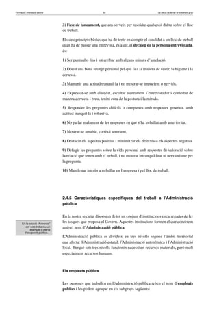 Formació i orientació laboral                             50                                  La cerca de feina i el treball en grup




                                3) Fase de tancament, que ens serveix per resoldre qualsevol dubte sobre el lloc
                                de treball.

                                Els deu principis bàsics que ha de tenir en compte el candidat a un lloc de treball
                                quan ha de passar una entrevista, és a dir, el decàleg de la persona entrevistada,
                                és:

                                1) Ser puntual o ﬁns i tot arribar amb alguns minuts d’antelació.

                                2) Donar una bona imatge personal pel que fa a la manera de vestir, la higiene i la
                                cortesia.

                                3) Mantenir una actitud tranquil·la i no mostrar-se impacient o nerviós.

                                4) Expressar-se amb claredat, escoltar atentament l’entrevistador i contestar de
                                manera correcta i breu, tenint cura de la postura i la mirada.

                                5) Respondre les preguntes difícils o complexes amb respostes generals, amb
                                actitud tranquil·la i reﬂexiva.

                                6) No parlar malament de les empreses en què s’ha treballat amb anterioritat.

                                7) Mostrar-se amable, cortès i somrient.

                                8) Destacar els aspectes positius i minimitzar els defectes o els aspectes negatius.

                                9) Defugir les preguntes sobre la vida personal amb respostes de valoració sobre
                                la relació que tenen amb el treball, i no mostrar intranquil·litat ni nerviosisme per
                                la pregunta.

                                10) Manifestar interès a treballar en l’empresa i pel lloc de treball.




                                2.4.5 Característiques especíﬁques del treball a l’Administració
                                pública


                                En la nostra societat disposem de tot un conjunt d’institucions encarregades de fer
      En la secció “Annexos”
                                les tasques que proposa el Govern. Aquestes institucions formen el que coneixem
         del web trobareu un
             exemple d’oferta
                                amb el nom d’Administració pública.
        d’ocupació pública.
                                L’Administració pública es divideix en tres nivells segons l’àmbit territorial
                                que afecta: l’Administració estatal, l’Administració autonòmica i l’Administració
                                local. Perquè tots tres nivells funcionin necessiten recursos materials, però molt
                                especialment recursos humans.



                                Els empleats públics


                                Les persones que treballen en l’Administració pública reben el nom d’empleats
                                públics i les podem agrupar en els subgrups següents:
 