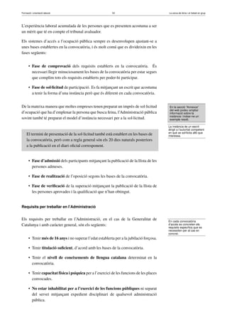 Formació i orientació laboral                              53                              La cerca de feina i el treball en grup




L’experiència laboral acumulada de les persones que es presenten acostuma a ser
un mèrit que té en compte el tribunal avaluador.

Els sistemes d’accés a l’ocupació pública sempre es desenvolupen ajustant-se a
unes bases establertes en la convocatòria, i és molt comú que es divideixin en les
fases següents:


      • Fase de comprovació dels requisits establerts en la convocatòria. És
        necessari llegir minuciosament les bases de la convocatòria per estar segurs
        que complim tots els requisits establerts per poder-hi participar.

      • Fase de sol·licitud de participació. Es fa mitjançant un escrit que acostuma
        a tenir la forma d’una instància però que és diferent en cada convocatòria.


De la mateixa manera que moltes empreses tenen preparat un imprès de sol·licitud            En la secció “Annexos”
                                                                                            del web podeu ampliar
d’ocupació que ha d’emplenar la persona que busca feina, l’Administració pública            informació sobre la
                                                                                            instància i trobar-ne un
sovint també té preparat el model d’instància necessari per a la sol·licitud.               exemple resolt.

                                                                                           La instància és un escrit
                                                                                           dirigit a l’autoritat competent
     El termini de presentació de la sol·licitud també està establert en les bases de      en què se sol·licita allò que
                                                                                           interessa.
     la convocatòria, però com a regla general són els 20 dies naturals posteriors
     a la publicació en el diari oﬁcial corresponent.


      • Fase d’admissió dels participants mitjançant la publicació de la llista de les
        persones admeses.

      • Fase de realització de l’oposició segons les bases de la convocatòria.

      • Fase de veriﬁcació de la superació mitjançant la publicació de la llista de
        les persones aprovades i la qualiﬁcació que n’han obtingut.


Requisits per treballar en l’Administració


Els requisits per treballar en l’Administració, en el cas de la Generalitat de             En cada convocatòria
Catalunya i amb caràcter general, són els següents:                                        d’accés es concreten els
                                                                                           requisits especíﬁcs que es
                                                                                           necessiten per al cas en
                                                                                           concret.
      • Tenir més de 16 anys i no superar l’edat establerta per a la jubilació forçosa.

      • Tenir titulació suﬁcient, d’acord amb les bases de la convocatòria.

      • Tenir el nivell de coneixements de llengua catalana determinat en la
        convocatòria.

      • Tenir capacitat física i psíquica per a l’exercici de les funcions de les places
        convocades.

      • No estar inhabilitat per a l’exercici de les funcions públiques ni separat
        del servei mitjançant expedient disciplinari de qualsevol administració
        pública.
 