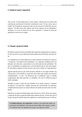 Formació i orientació laboral                            61                              La cerca de feina i el treball en grup




3. Treball en equip i negociació




Avui en dia, el món empresarial és molt exigent i demana que tot estigui molt
controlat per maximitzar els beneﬁcis minimitzant costos. És clar, doncs, que el
treball s’ha d’organitzar i programar amb cura per extreure el millor dels recursos
emprats. I un dels actius més valuosos que té una empresa són els treballadors.
Aleshores, se’ls tria en funció de les seves capacitats i s’estudia la forma per
aproﬁtar-los tan bé com es pugui.




3.1 Equips i grups de treball


El treball en grup és la forma de treball cada vegada més emprada per les empreses.
Si això succeeix no és per qüestió de moda empresarial, hi ha bones raons per fer-
ho.

La competència en l’entorn laboral no es dóna solament al nivell de les empreses
i l’empresari, sinó també al dels treballadors. Les capacitats i habilitats que se’ls
demanen són molt altes, especialment en un món cada dia més globalitzat. Per
tant, els treballadors es preparen per a un món laboral que els serà molt exigent.
És molt difícil competir en totes les àrees i per això es tendeix a l’especialització.

Aquesta qüestió provoca que molts projectes laborals no els pugui abordar una
sola persona i cal el treball en cooperació amb d’altres que tinguin una formació
complementària. A més, s’ha demostrat que el rendiment, quan es treballa
conjuntament amb altres persones, es multiplica. Per això el treball en grup té
molts avantatges.

Treballar en grup és molt més que treballar en un mateix projecte i compartir
un objectiu o un espai físic. Implica intercanvi de coneixements, de capacitats,
complementarietat (potser no només laboral sinó també personal) entre els treba-
lladors.

Organitzar un equip de treball perquè sigui eﬁcient no és fàcil. Hi ha unes pautes
a seguir per fer que un equip de treball sigui realment eﬁcient. Cal dir, però, que el
fet que el grup de treball estigui ben organitzat és molt beneﬁciós per a l’eﬁcàcia.


     El treball col·lectiu o de cooperació es deﬁneix com aquell que implica un
     grup humà amb habilitats i funcions per desenvolupar unes tasques i arribar
     a un objectiu ﬁnal i hi englobem tant grups com equips de treball.
 