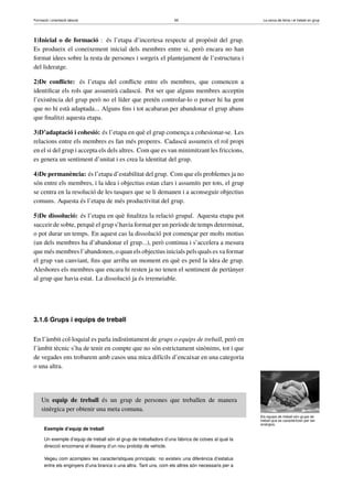 Formació i orientació laboral                                        65                               La cerca de feina i el treball en grup




1)Inicial o de formació : és l’etapa d’incertesa respecte al propòsit del grup.
Es produeix el coneixement inicial dels membres entre si, però encara no han
format idees sobre la resta de persones i sorgeix el plantejament de l’estructura i
del lideratge.

2)De conﬂicte: és l’etapa del conﬂicte entre els membres, que comencen a
identiﬁcar els rols que assumirà cadascú. Pot ser que alguns membres acceptin
l’existència del grup però no el líder que pretén controlar-lo o potser hi ha gent
que no hi està adaptada... Alguns ﬁns i tot acabaran per abandonar el grup abans
que ﬁnalitzi aquesta etapa.

3)D’adaptació i cohesió: és l’etapa en què el grup comença a cohesionar-se. Les
relacions entre els membres es fan més properes. Cadascú assumeix el rol propi
en el si del grup i accepta els dels altres. Com que es van minimitzant les friccions,
es genera un sentiment d’unitat i es crea la identitat del grup.

4)De permanència: és l’etapa d’estabilitat del grup. Com que els problemes ja no
són entre els membres, i la idea i objectius estan clars i assumits per tots, el grup
se centra en la resolució de les tasques que se li demanen i a aconseguir objectius
comuns. Aquesta és l’etapa de més productivitat del grup.

5)De dissolució: és l’etapa en què ﬁnalitza la relació grupal. Aquesta etapa pot
succeir de sobte, perquè el grup s’havia format per un període de temps determinat,
o pot durar un temps. En aquest cas la dissolució pot començar per molts motius
(un dels membres ha d’abandonar el grup...), però continua i s’accelera a mesura
que més membres l’abandonen, o quan els objectius inicials pels quals es va formar
el grup van canviant, ﬁns que arriba un moment en què es perd la idea de grup.
Aleshores els membres que encara hi resten ja no tenen el sentiment de pertànyer
al grup que havia estat. La dissolució ja és irremeiable.




3.1.6 Grups i equips de treball


En l’àmbit col·loquial es parla indistintament de grups o equips de treball, però en
l’àmbit tècnic s’ha de tenir en compte que no són estrictament sinònims, tot i que
de vegades ens trobarem amb casos una mica difícils d’encaixar en una categoria
o una altra.




     Un equip de treball és un grup de persones que treballen de manera
     sinèrgica per obtenir una meta comuna.
                                                                                                     Els equips de treball són grups de
                                                                                                     treball que es caracteritzen per ser
                                                                                                     sinèrgics.
      Exemple d’equip de treball

      Un exemple d’equip de treball són el grup de treballadors d’una fàbrica de cotxes al qual la
      direcció encomana el disseny d’un nou prototip de vehicle.

      Vegeu com acompleix les característiques principals: no existeix una diferència d’estatus
      entre els enginyers d’una branca o una altra. Tant uns, com els altres són necessaris per a
 