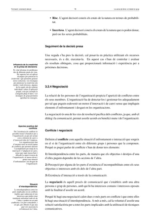 Formació i orientació laboral                                    78                                  La cerca de feina i el treball en grup




                                           • Risc. L’agent decisori coneix els estats de la natura en termes de probabili-
                                             tat.

                                           • Incertesa. L’agent decisori coneix els estats de la natura que es poden donar,
                                             però no les seves probabilitats.



                                       Seguiment de la decisió presa


                                       Una vegada s’ha pres la decisió, cal posar-la en pràctica utilitzant els recursos
                                       necessaris, és a dir, executar-la. En aquest cas s’han de controlar i avaluar
   Inﬂuència de la creativitat
                                       els resultats obtinguts, cosa que proporcionarà informació i experiència per a
    en la presa de decisions           pròximes decisions.
   És vital afrontar els problemes
   des de diferents punts de vista.
        Per aquesta raó cal aplicar
        tècniques per potenciar la
creativitat i que permetin generar
  noves solucions. Les tècniques
   per potenciar la creativitat són
  moltes i molt diverses, algunes
       de les quals són de caràcter    3.2.4 Negociació
    individual i altres d’aplicació
       grupal, com per exemple la
     coneguda pluja d’idees. Les
      tècniques de grup permeten       La relació de les persones de l’organització propicia l’aparició de conﬂictes entre
             aproﬁtar les sinergies.
                                       els seus membres. L’organització ha de detectar-los i gestionar-los adequadament
                                       per tal que puguin esdevenir un motor d’innovació i de canvi sense que impliquin
                                       elements d’enfrontament i desgast en les organitzacions.

                                       La negociació és una de les vies de resolució pacíﬁca dels conﬂictes, ja que, amb el
                                       diàleg i la comunicació, permet assolir acords en beneﬁci mutu i de l’organització.

          Apectes positius del
                    conﬂicte
    De l’existència de conﬂicte és     Conﬂicte i negociació
 possible treure’n beneﬁcis per a
 l’organització, ja que pot actuar
         com a element de canvi o
   d’innovació dins de l’empresa.      Deﬁnim el conﬂicte com aquella situació d’enfrontament o interacció que sorgeix
           Les organitzacions han
   d’intentar tenir un nivell òptim    en el si de l’organització entre els diferents grups i persones que la componen.
de conﬂicte que permeti afavorir
    l’acompliment per mitjà de la
                                       Perquè es pugui parlar de conﬂicte s’han de donar tres elements:
 innovació i l’adaptació al canvi,
      sense que sigui massa baix i
      diﬁculti la supervivencia de     1) Interdependència entre les parts, de manera que els objectius i desitjos d’una
  l’organització, ni massa elevat i
                generi una situació
                                       d’elles puguin dependre de les accions de l’altra.
   d’enfrontament i de desgast de
                     l’organització.
                                       2) Percepció per alguna de les parts d’existència d’incompatibilitats entre els seus
                                       objectius o interessos amb els dels de l’altra part.

                                       3) Existència d’interacció a través de la comunicació.

                                       La negociació és aquell procés de comunicació que s’estableix amb una altra
                      Situació
           d’interdependencia          persona o grup de persones, amb qui hi ha interessos comuns i interessos oposats
    La interdependència entre les      amb la ﬁnalitat d’assolir un acord.
 parts implicades en un conﬂicte
    implica que cadascuna té uns
       interessos que poden estar
  totalment enfrontats amb els de
                                       Perquè hi hagi una negociació calen dues o més parts en conﬂicte i que entre elles
       l’altra, o poden ser en part    hi hagi una situació d’interdependència. A més a més, cal la voluntat d’assolir una
conﬂictius i en part coincidents, i
    en què, per obtenir el que una     solució satisfactòria per a totes les parts implicades amb la utilització de tècniques
              part vol, necessita la
           col·laboració de l’altra.   comunicatives.
 