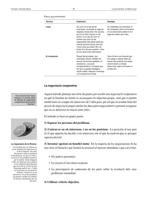 Formació i orientació laboral                                    82                                               La cerca de feina i el treball en grup



                                       Taula 3.3 (continuació)

                                        Tècnica                       Explicació                             Exemple

                                        L’avís                        Així com en el cas de les              Un treballador pot amenaçar el
                                                                      amenaces i promeses la regla de        seu empresari amb la formulació
                                                                      resposta compromet a fer accions       d’una reclamació judicial si no li
                                                                      que d’una altra manera no les          paga els salaris que li deu.
                                                                      faríem, en el cas de l’avís no
                                                                      existeix cap canvi en les
                                                                      expectatives dels altres sobre les
                                                                      nostres accions futures, per tant,
                                                                      l’única cosa que estem fent, és
                                                                      avisar d’un fet que succeirà. L’avís
                                                                      té una mera funció informativa.

                                        El compromís                  Perquè les promeses i les              Quan ﬁrmem una clàusula que
                                                                      amenaces resultin creïbles cal         ens obliga a reparar totes les
                                                                      que qui les formula estableixi un      avaries del producte que estem
                                                                      compromís: una acció                   venent durant un temps
                                                                      complementària o col·lateral que       determinat, estem formulant un
                                                                      faci que la jugada estratègica         compromís.
                                                                      resulti creïble, reforçant l’amenaça
                                                                      o el compromís formulat.




                                       La negociació cooperativa


                                       Aquest mètode planteja una sèrie de pautes per assolir una negociació cooperativa
      En la secció d’annexos
    trobareu un article sobre          en què la ﬁnalitat no només és aconseguir els objectius propis, sinó que es pretén
    el mètode de negociació
     cooperativa del projecte          també tenir en compte els interessos de l’altra part, per tal que el resultat ﬁnal del
                    Harvard
                                       procés de negociació pugui satisfer les dues parts negociadores i permeti assegurar
                                       que no es deteriora la relació entre elles.

                                       El mètode es basa en quatre punts:

                                       1) Separar les persones del problema.

                                       2) Centrar-se en els interessos, i no en les posicions: La posición d’una part
                                       és el que aquesta ha decidit, i els interessos són el que ha motivat que es prengui
                                       aquesta decisió.

La negociació de la llimona            3) Inventar opcions en beneﬁci mutu: En la majoria de les negociacions hi ha
  Un exemple que sol utilitzar-se      una sèrie d’obstacles que limiten la invenció d’opcions abundants i que cal evitar:
 en els manuals de negociació és
        el de la llimona: dos nens
    discuteixen sobre la propietat
d’una llimona, tots dos la volen, i
no resol el seu problema partir-la          • Els judicis prematurs
    per la meitat. Quan indaguen
 sobre els interessos que cadascú
    té en la llimona descobreixen           • La recerca d’una única resposta
   que un d’ells la vol per fer una
   llimonada amb el suc, i l’altre
    vol la pell per fer un pastís de        • La preocupació de cadascuna de les parts sobre la resolució dels seus
        llimona. Centrar-se en els            problemes immediats
  interessos i no en les posicions
  ha permès resoldre el conﬂicte
   de manera satisfactòria per als
                          dos nens.
                                       4) Utilitzar criteris objectius.
 
