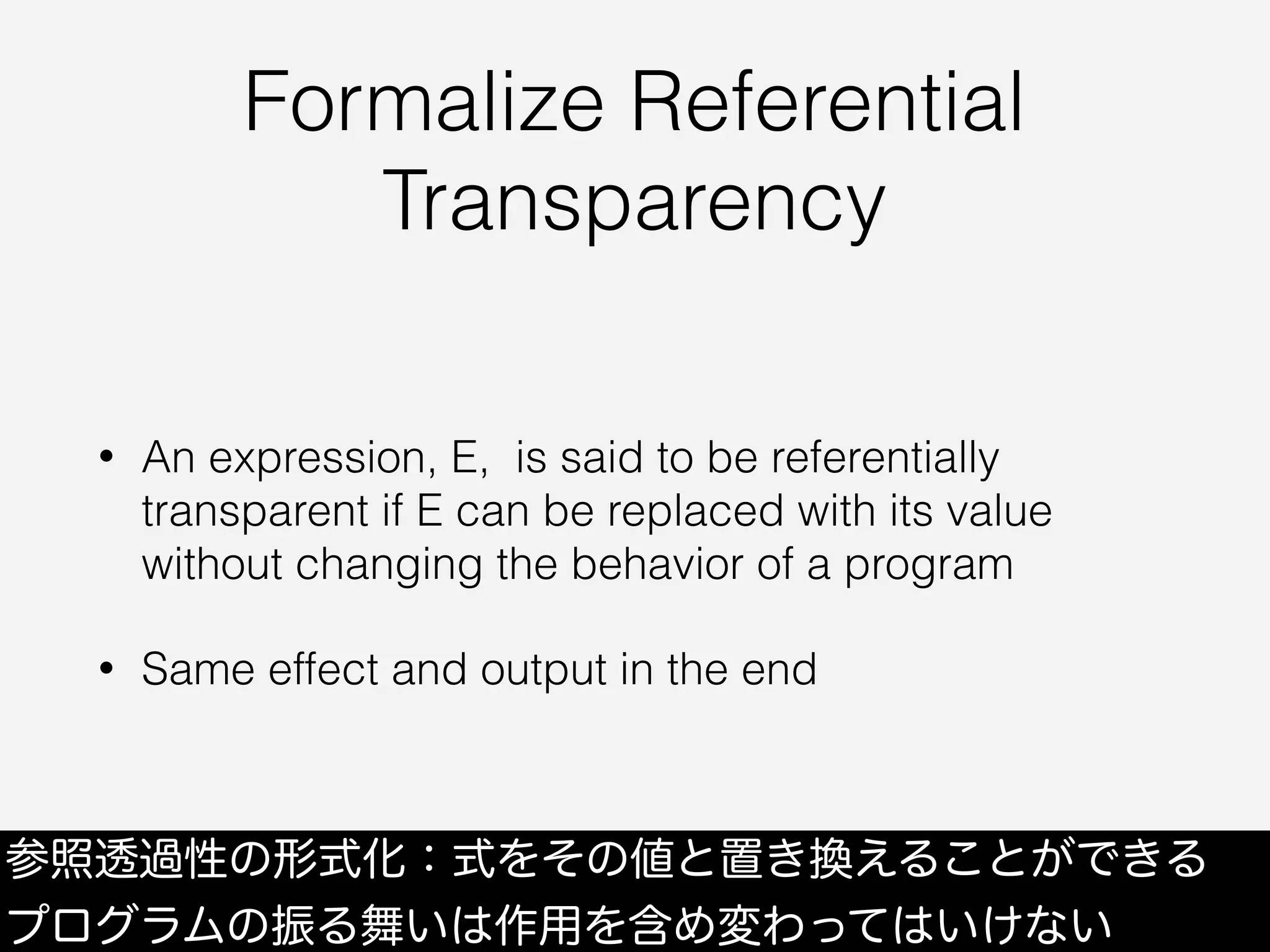 Formalize Referential
Transparency
• An expression, E, is said to be referentially
transparent if E can be replaced with its value
without changing the behavior of a program
• Same effect and output in the end
参照透過性の形式化：式をその値と置き換えることができる
プログラムの振る舞いは作用を含め変わってはいけない
 
