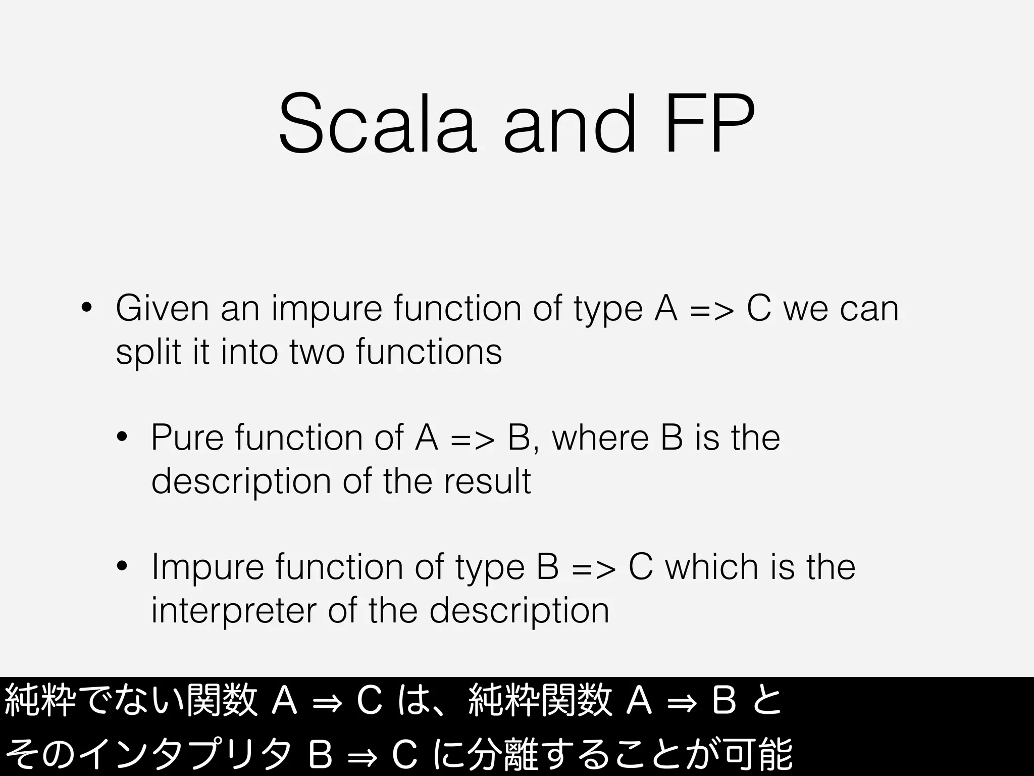 Scala and FP
• Given an impure function of type A => C we can
split it into two functions
• Pure function of A => B, where B is the
description of the result
• Impure function of type B => C which is the
interpreter of the description
純粋でない関数 A C は、純粋関数 A B と
そのインタプリタ B C に分離することが可能
 