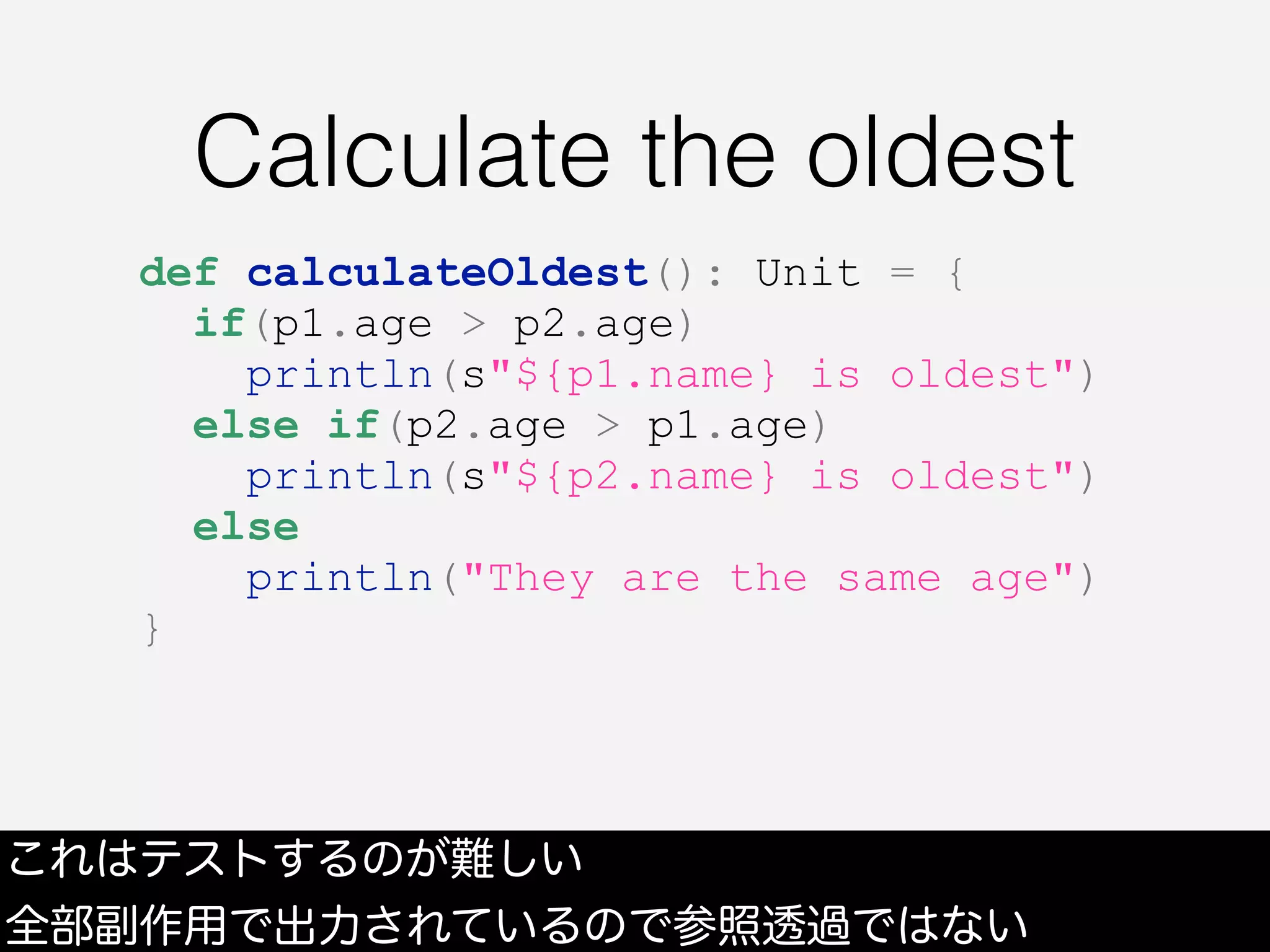 Calculate the oldest
これはテストするのが難しい
全部副作用で出力されているので参照透過ではない
def calculateOldest(): Unit = {
if(p1.age > p2.age)
println(s"${p1.name} is oldest")
else if(p2.age > p1.age)
println(s"${p2.name} is oldest")
else
println("They are the same age")
}
 