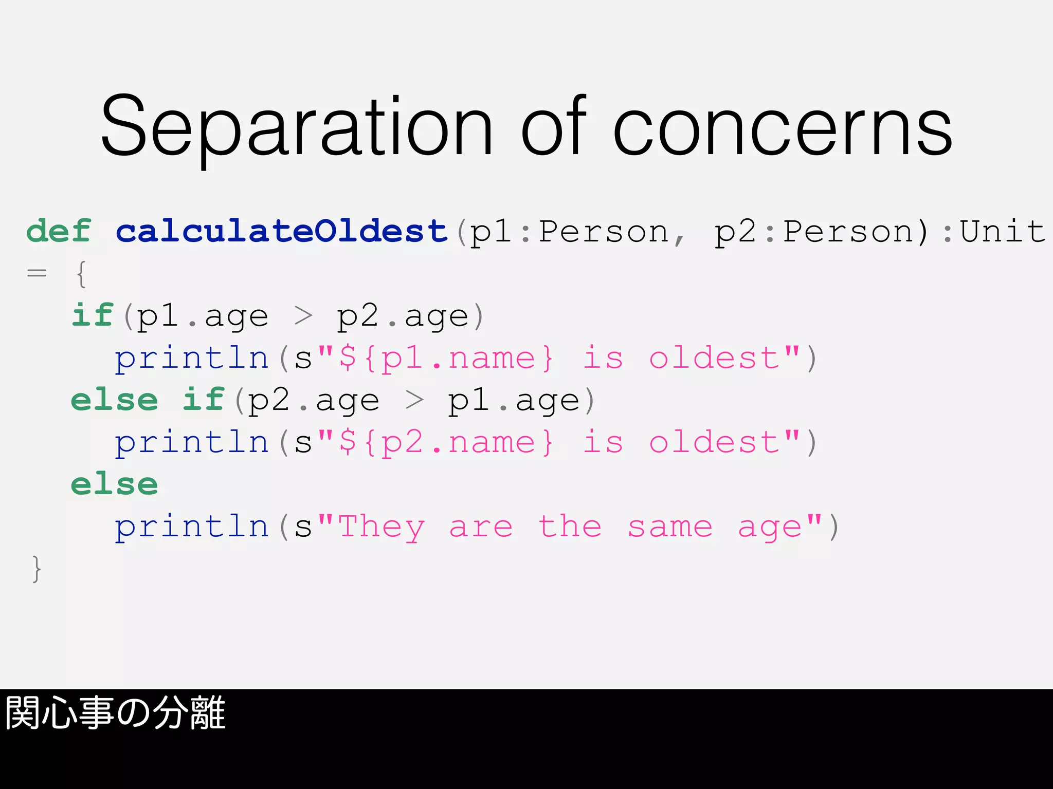 Separation of concerns
関心事の分離
def calculateOldest(p1:Person, p2:Person):Unit
= {
if(p1.age > p2.age)
println(s"${p1.name} is oldest")
else if(p2.age > p1.age)
println(s"${p2.name} is oldest")
else
println(s"They are the same age")
}
 