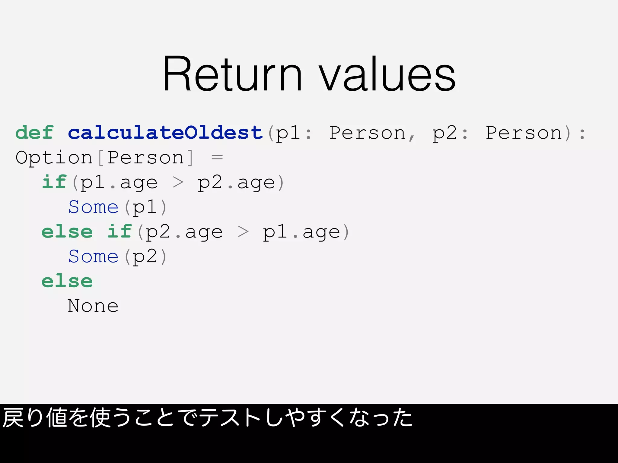Return values
戻り値を使うことでテストしやすくなった
def calculateOldest(p1: Person, p2: Person):
Option[Person] =
if(p1.age > p2.age)
Some(p1)
else if(p2.age > p1.age)
Some(p2)
else
None
 