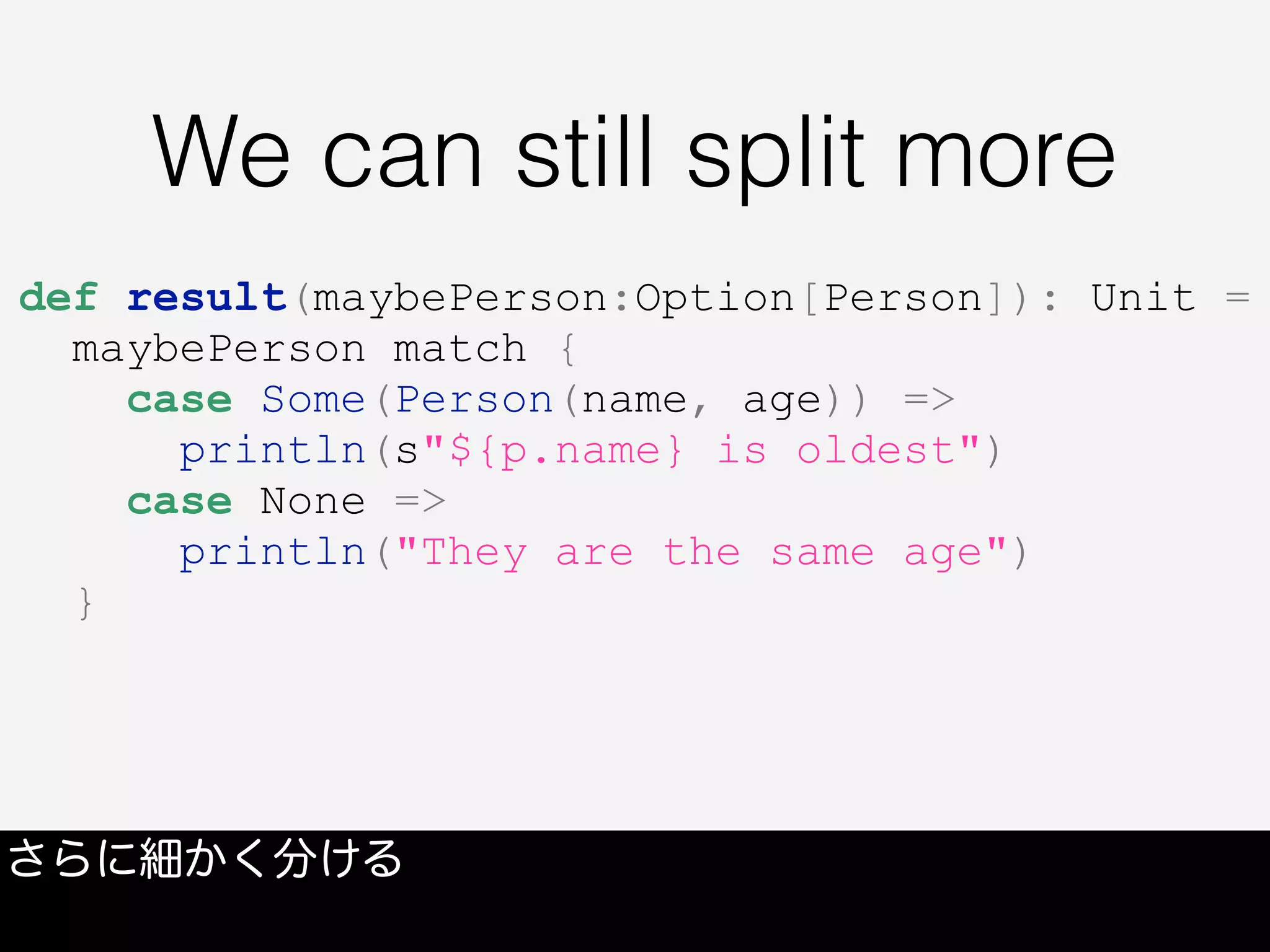 We can still split more
さらに細かく分ける
def result(maybePerson:Option[Person]): Unit =
maybePerson match {
case Some(Person(name, age)) =>
println(s"${p.name} is oldest")
case None =>
println("They are the same age")
}
 