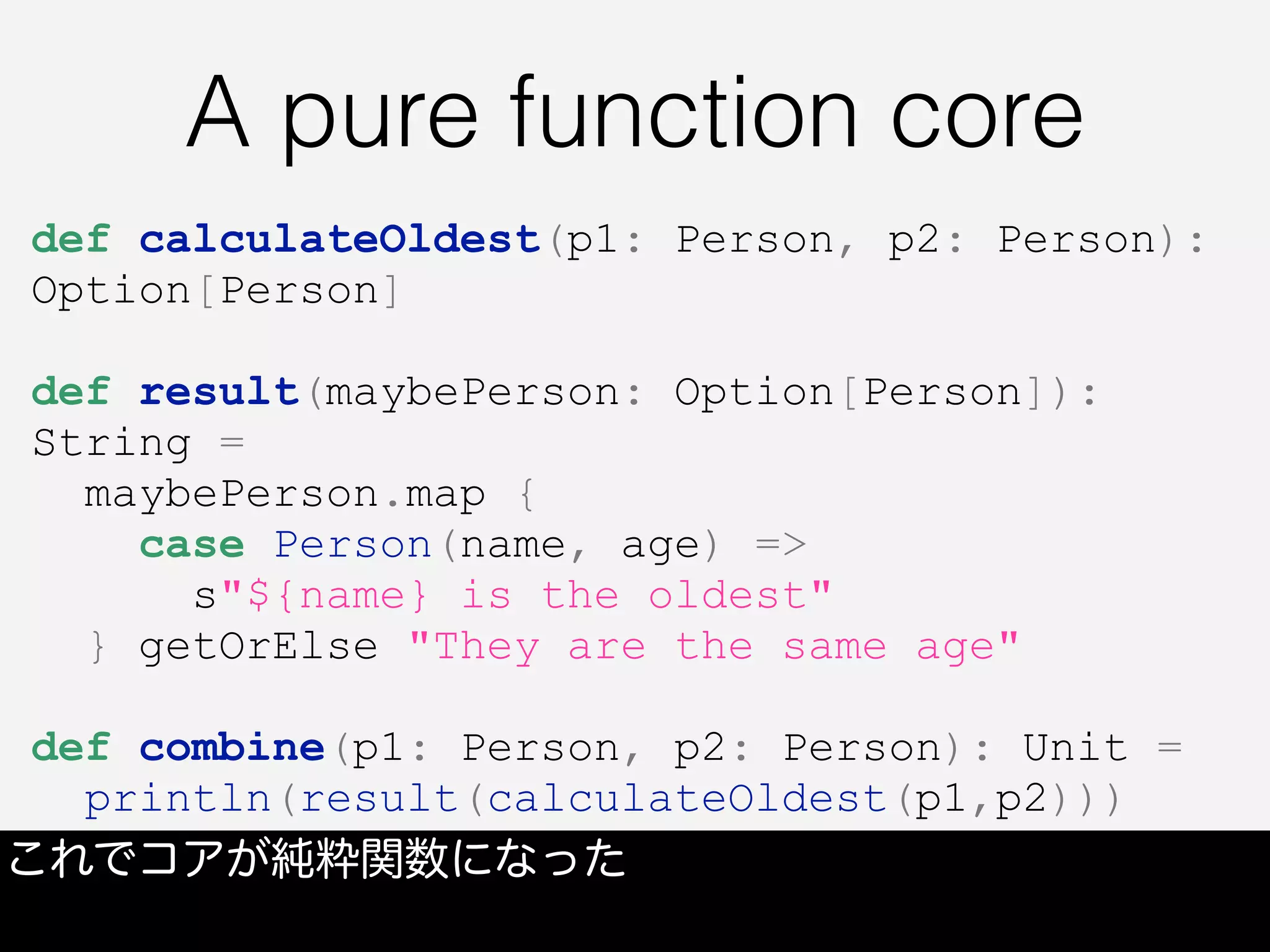 A pure function core
これでコアが純粋関数になった
def calculateOldest(p1: Person, p2: Person):
Option[Person]
def result(maybePerson: Option[Person]):
String =
maybePerson.map {
case Person(name, age) =>
s"${name} is the oldest"
} getOrElse "They are the same age"
def combine(p1: Person, p2: Person): Unit =
println(result(calculateOldest(p1,p2)))
 