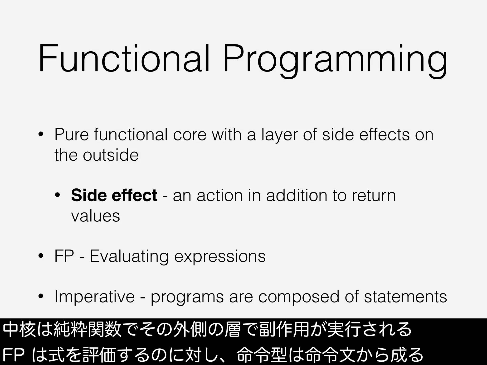Functional Programming
• Pure functional core with a layer of side effects on
the outside
• Side effect - an action in addition to return
values
• FP - Evaluating expressions
• Imperative - programs are composed of statements
中核は純粋関数でその外側の層で副作用が実行される
FP は式を評価するのに対し、命令型は命令文から成る
 