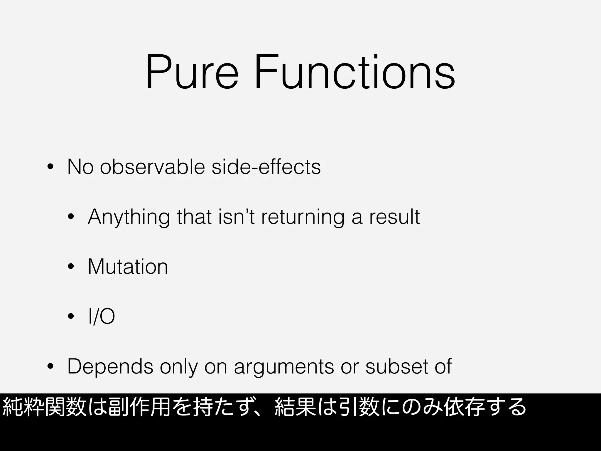 Pure Functions
• No observable side-effects
• Anything that isn’t returning a result
• Mutation
• I/O
• Depends only on arguments or subset of
純粋関数は副作用を持たず、結果は引数にのみ依存する
 