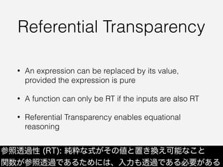 Referential Transparency
• An expression can be replaced by its value,
provided the expression is pure
• A function can only be RT if the inputs are also RT
• Referential Transparency enables equational
reasoning
参照透過性 (RT): 純粋な式がその値と置き換え可能なこと
関数が参照透過であるためには、入力も透過である必要がある
 