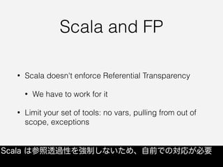 Scala and FP
• Scala doesn't enforce Referential Transparency
• We have to work for it
• Limit your set of tools: no vars, pulling from out of
scope, exceptions
Scala は参照透過性を強制しないため、自前での対応が必要
 