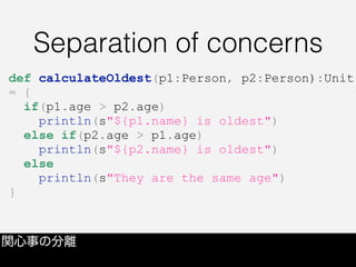 Separation of concerns
関心事の分離
def calculateOldest(p1:Person, p2:Person):Unit
= {
if(p1.age > p2.age)
println(s"${p1.name} is oldest")
else if(p2.age > p1.age)
println(s"${p2.name} is oldest")
else
println(s"They are the same age")
}
 