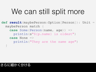 We can still split more
さらに細かく分ける
def result(maybePerson:Option[Person]): Unit =
maybePerson match {
case Some(Person(name, age)) =>
println(s"${p.name} is oldest")
case None =>
println("They are the same age")
}
 