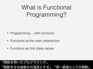 What is Functional
Programming?
• Programming… with functions
• Functions as the main abstraction
• Functions as ﬁrst class values
「関数を用いたプログラミング」
「関数を主な抽象化の道具とする」「第一級値としての関数」
 