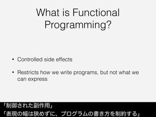 What is Functional
Programming?
• Controlled side effects
• Restricts how we write programs, but not what we
can express
「制御された副作用」
「表現の幅は狭めずに、プログラムの書き方を制約する」
 