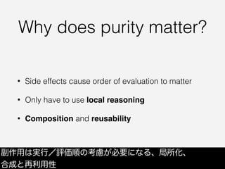 Why does purity matter?
• Side effects cause order of evaluation to matter
• Only have to use local reasoning
• Composition and reusability
副作用は実行／評価順の考慮が必要になる、局所化、
合成と再利用性
 