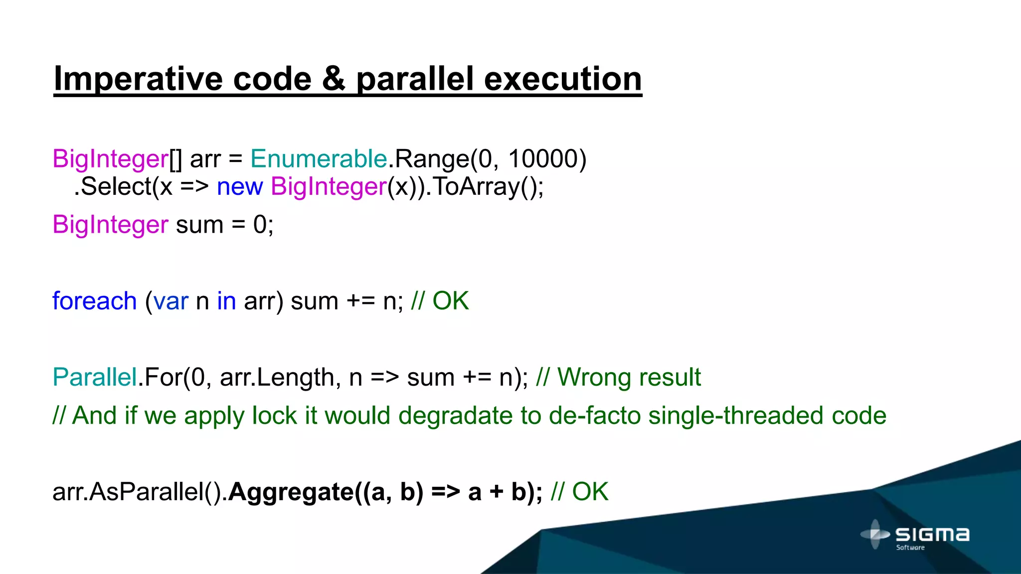 Imperative code & parallel execution
BigInteger[] arr = Enumerable.Range(0, 10000)
.Select(x => new BigInteger(x)).ToArray();
BigInteger sum = 0;
foreach (var n in arr) sum += n; // OK
Parallel.For(0, arr.Length, n => sum += n); // Wrong result
// And if we apply lock it would degradate to de-facto single-threaded code
arr.AsParallel().Aggregate((a, b) => a + b); // OK
 