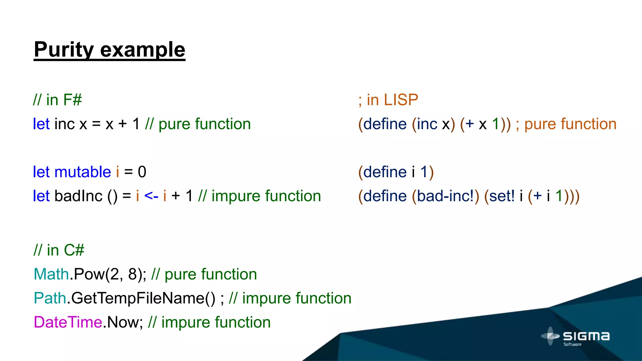Purity example
// in F#
let inc x = x + 1 // pure function
let mutable i = 0
let badInc () = i <- i + 1 // impure function
; in LISP
(define (inc x) (+ x 1)) ; pure function
(define i 1)
(define (bad-inc!) (set! i (+ i 1)))
// in C#
Math.Pow(2, 8); // pure function
Path.GetTempFileName() ; // impure function
DateTime.Now; // impure function
 