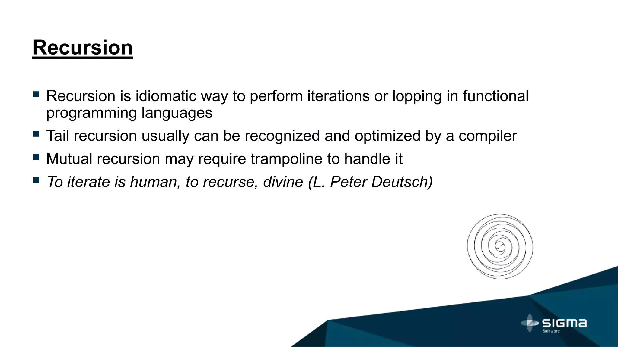 Recursion
 Recursion is idiomatic way to perform iterations or lopping in functional
programming languages
 Tail recursion usually can be recognized and optimized by a compiler
 Mutual recursion may require trampoline to handle it
 To iterate is human, to recurse, divine (L. Peter Deutsch)
 