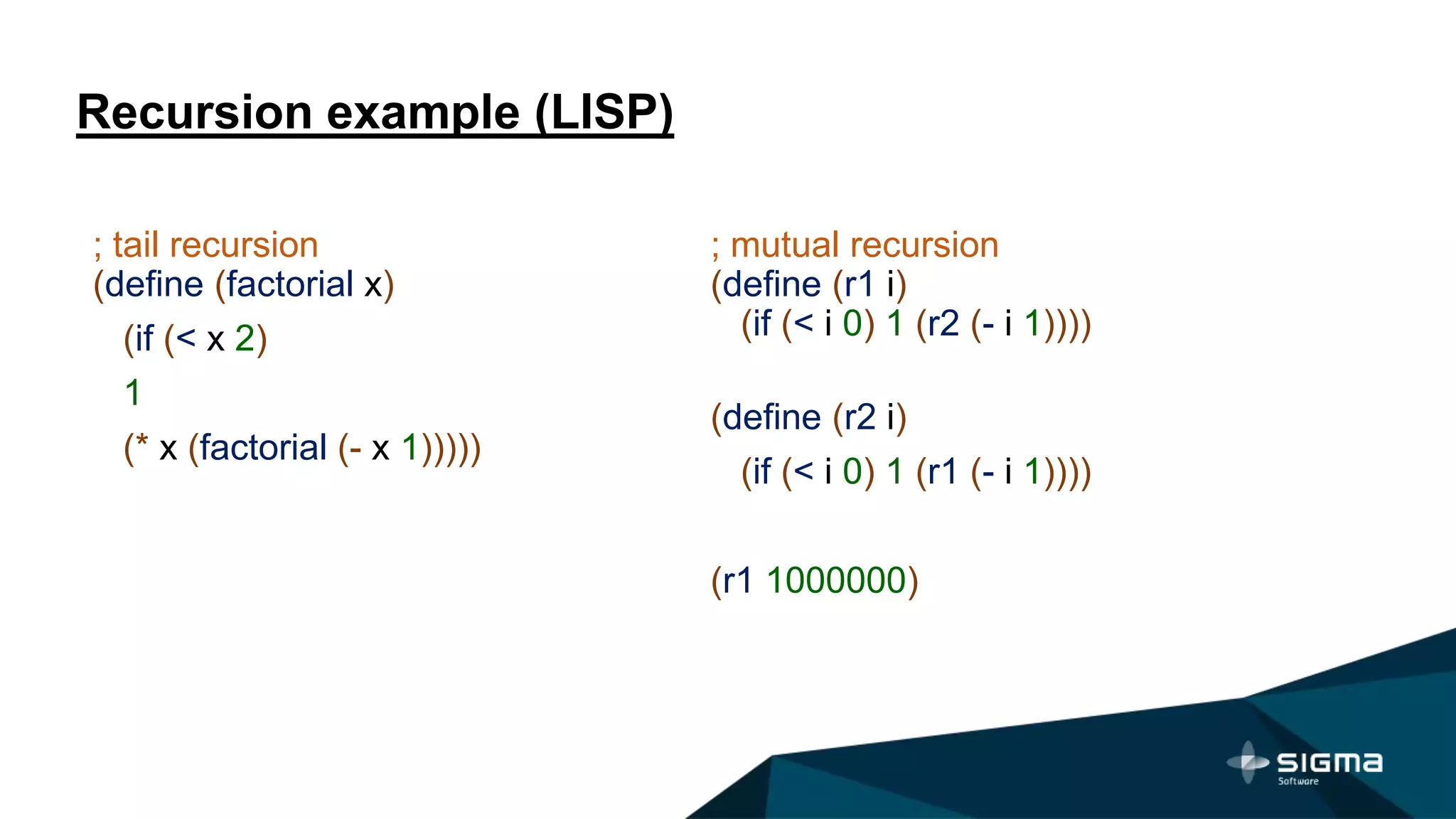 Recursion example (LISP)
; mutual recursion
(define (r1 i)
(if (< i 0) 1 (r2 (- i 1))))
(define (r2 i)
(if (< i 0) 1 (r1 (- i 1))))
(r1 1000000)
; tail recursion
(define (factorial x)
(if (< x 2)
1
(* x (factorial (- x 1)))))
 