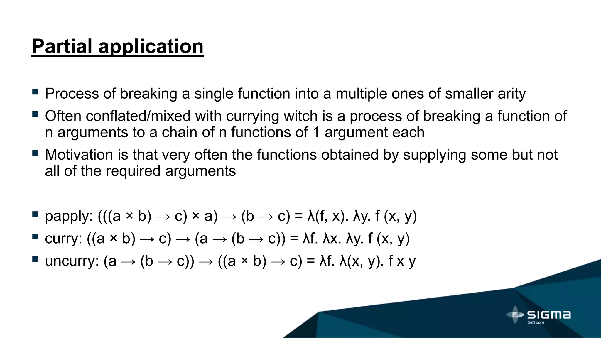 Partial application
 Process of breaking a single function into a multiple ones of smaller arity
 Often conflated/mixed with currying witch is a process of breaking a function of
n arguments to a chain of n functions of 1 argument each
 Motivation is that very often the functions obtained by supplying some but not
all of the required arguments
 papply: (((a × b) → c) × a) → (b → c) = λ(f, x). λy. f (x, y)
 curry: ((a × b) → c) → (a → (b → c)) = λf. λx. λy. f (x, y)
 uncurry: (a → (b → c)) → ((a × b) → c) = λf. λ(x, y). f x y
 