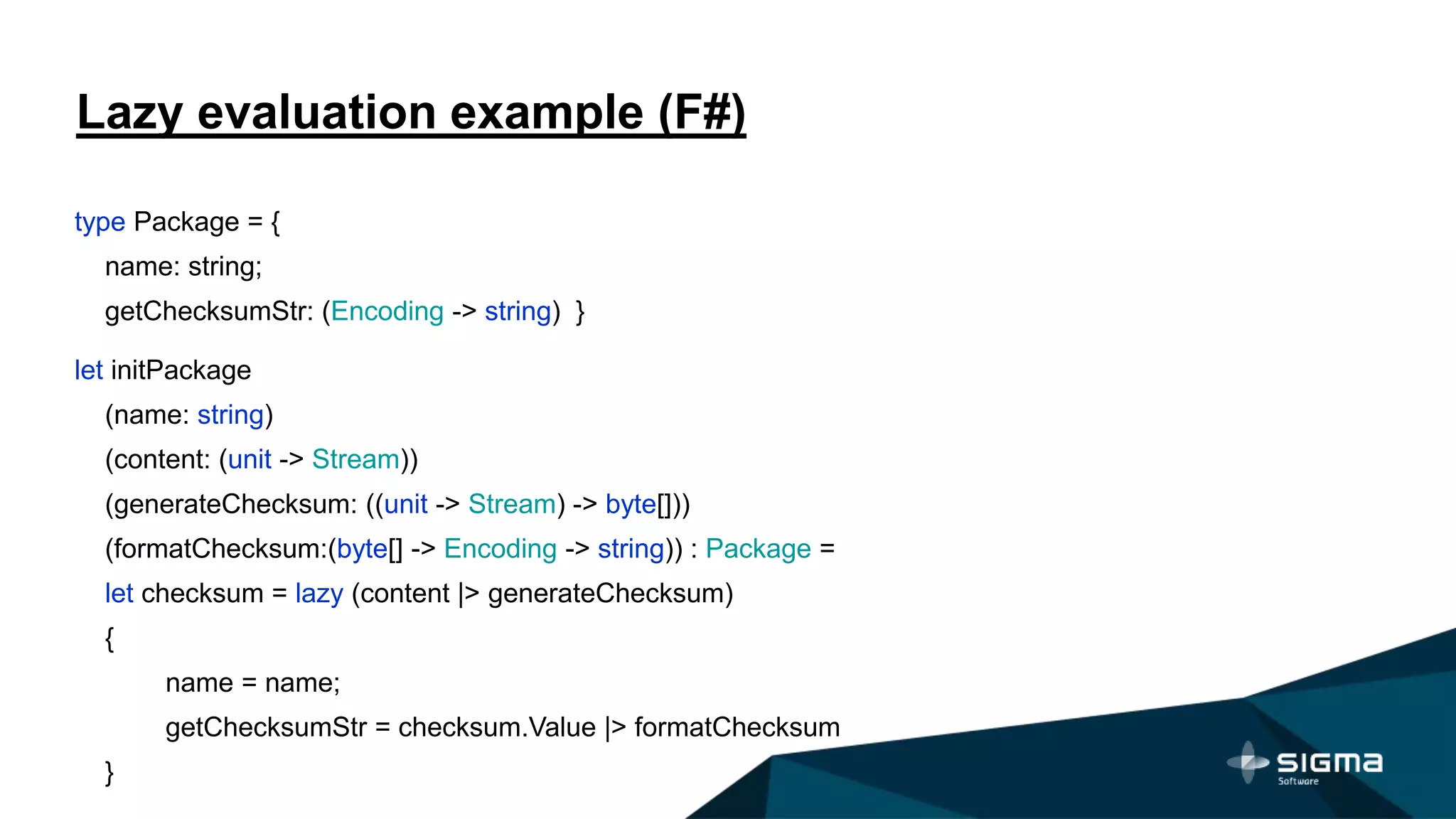 Lazy evaluation example (F#)
type Package = {
name: string;
getChecksumStr: (Encoding -> string) }
let initPackage
(name: string)
(content: (unit -> Stream))
(generateChecksum: ((unit -> Stream) -> byte[]))
(formatChecksum:(byte[] -> Encoding -> string)) : Package =
let checksum = lazy (content |> generateChecksum)
{
name = name;
getChecksumStr = checksum.Value |> formatChecksum
}
 