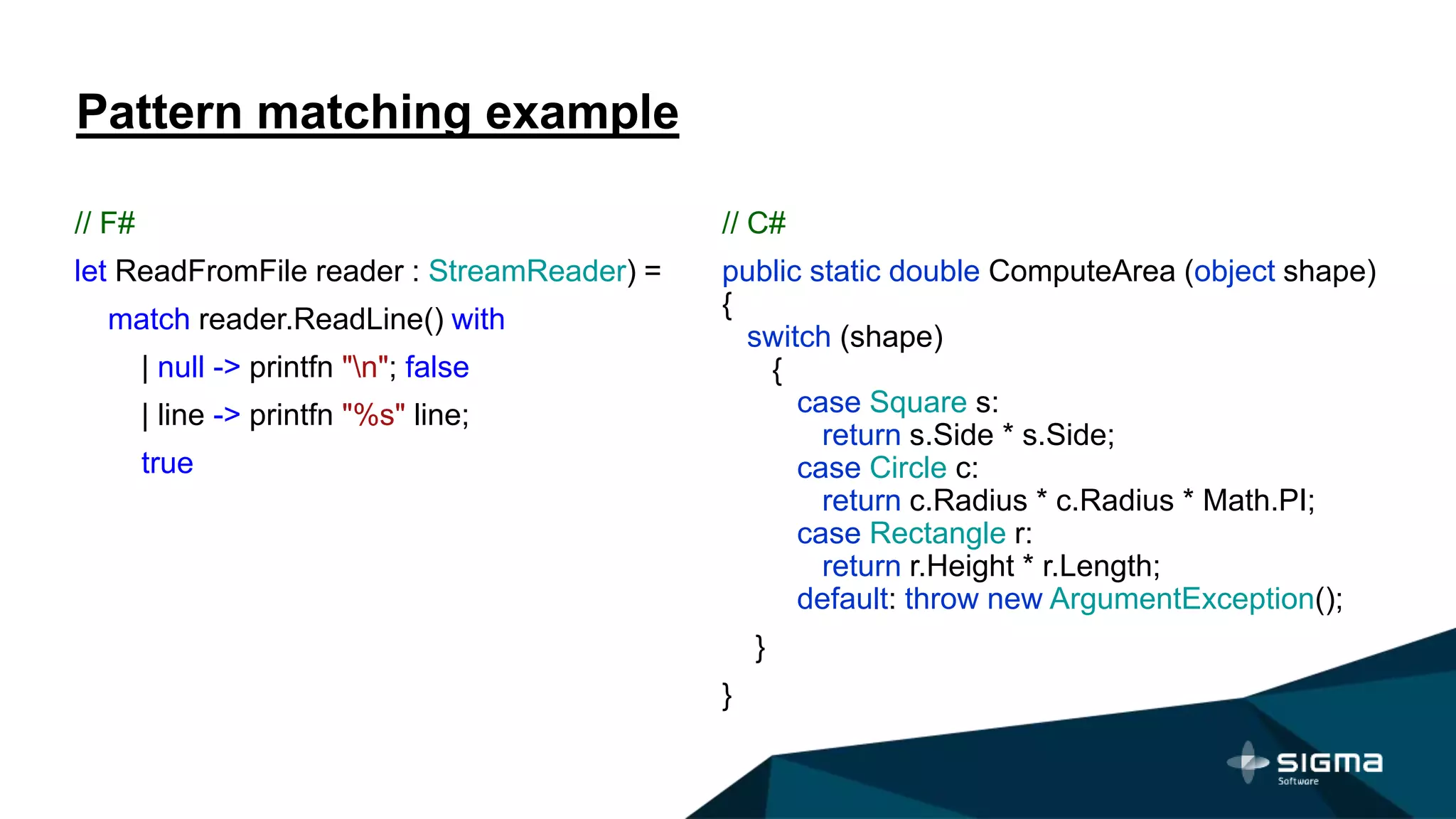 Pattern matching example
// F#
let ReadFromFile reader : StreamReader) =
match reader.ReadLine() with
| null -> printfn "n"; false
| line -> printfn "%s" line;
true
// C#
public static double ComputeArea (object shape)
{
switch (shape)
{
case Square s:
return s.Side * s.Side;
case Circle c:
return c.Radius * c.Radius * Math.PI;
case Rectangle r:
return r.Height * r.Length;
default: throw new ArgumentException();
}
}
 