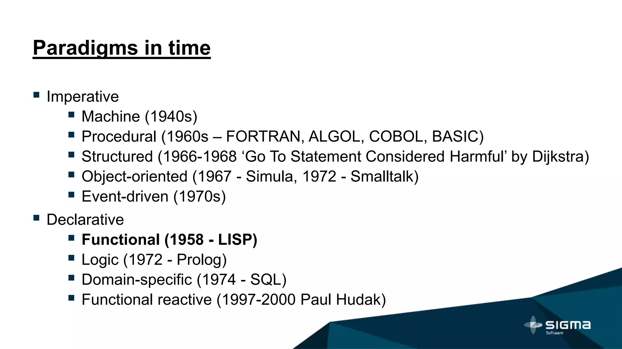 Paradigms in time
 Imperative
 Machine (1940s)
 Procedural (1960s – FORTRAN, ALGOL, COBOL, BASIC)
 Structured (1966-1968 ‘Go To Statement Considered Harmful’ by Dijkstra)
 Object-oriented (1967 - Simula, 1972 - Smalltalk)
 Event-driven (1970s)
 Declarative
 Functional (1958 - LISP)
 Logic (1972 - Prolog)
 Domain-specific (1974 - SQL)
 Functional reactive (1997-2000 Paul Hudak)
 