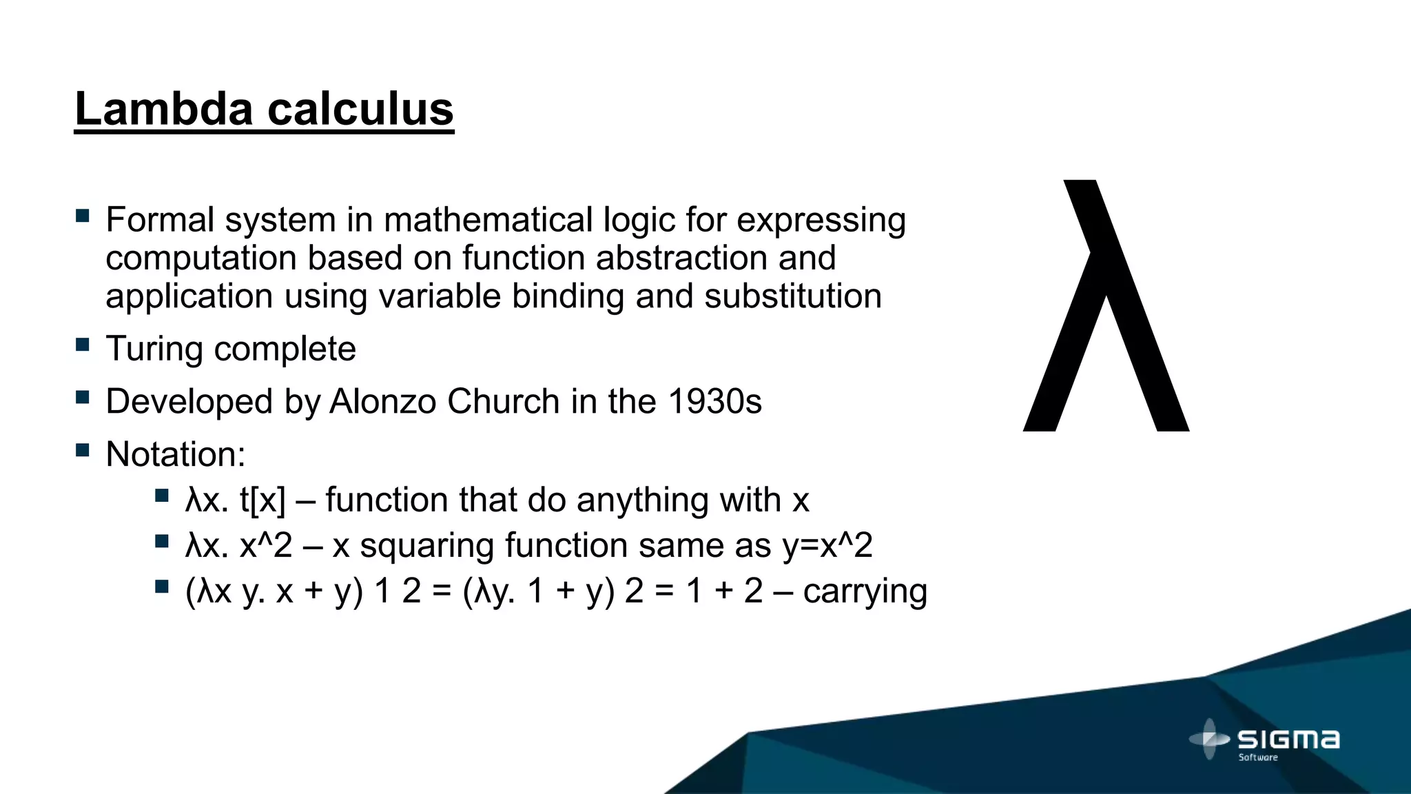 Lambda calculus
 Formal system in mathematical logic for expressing
computation based on function abstraction and
application using variable binding and substitution
 Turing complete
 Developed by Alonzo Church in the 1930s
 Notation:
 λx. t[x] – function that do anything with x
 λx. x^2 – x squaring function same as y=x^2
 (λx y. x + y) 1 2 = (λy. 1 + y) 2 = 1 + 2 – carrying
 