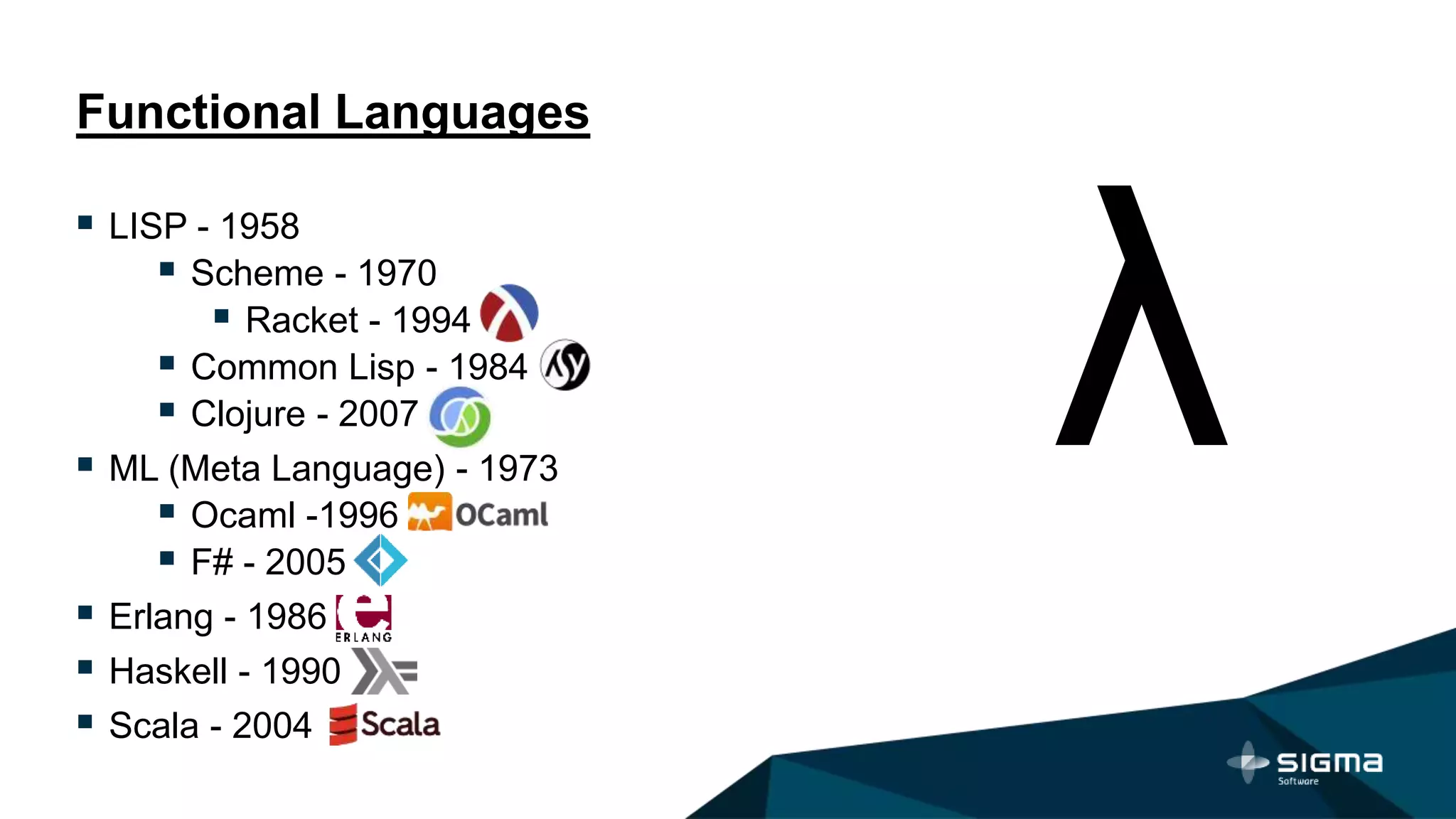 Functional Languages
 LISP - 1958
 Scheme - 1970
 Racket - 1994
 Common Lisp - 1984
 Clojure - 2007
 ML (Meta Language) - 1973
 Ocaml -1996
 F# - 2005
 Erlang - 1986
 Haskell - 1990
 Scala - 2004
 
