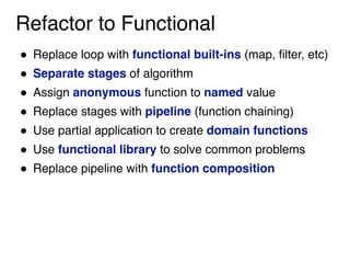 Refactor to Functional
! Replace loop with functional built-ins (map, filter, etc)
! Separate stages of algorithm
! Assign anonymous function to named value
! Replace stages with pipeline (function chaining)
! Use partial application to create domain functions
! Use functional library to solve common problems
! Replace pipeline with function composition
 