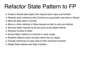 Refactor State Pattern to FP
! Create a Result data object with original return value and Context
! Refactor outer method to take Context as a parameter and return a Result
! Move all state data to Context
! Move or inline methods in State classes so their is only one method
! Rename State interface to be the same as the State method
! Rename Context to State
! Extract State method to a function in outer scope
! Redefine State to hold a function rather than an object
! Change references to state class to their extracted functions
! Delete State classes and State interface
 