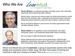 Who We Are
Declan Whelan is a software developer and agile coach. He’s extremely
passionate about delivering better software.
Declan trains, coaches and mentors teams to build environments in which
they can truly succeed: open, supportive environments where everyone
brings their genius selves to work each day to deliver continuous value.
But to summarize Declan in just one line: He helps organizations build
valuable software. Period.
Shawn Button is an agile/lean coach and developer, who helps
individuals, teams, and enterprises adopt better ways of working.
He is an expert in agile development practices.
Shawn believes that any team can do great things—with the right
leadership, mentorship, and support. His passion is helping teams find
their full potential, while helping to transform the system they are in.
Shawn and Declan are part of Leanintuit, a group of passionate coaches who help
people and companies work in better ways. We offer many types of training and
coaching to help your company succeed. Find us at www.leanintuit.com
 