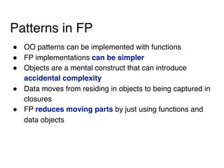 Patterns in FP
! OO patterns can be implemented with functions
! FP implementations can be simpler
! Objects are a mental construct that can introduce
accidental complexity
! Data moves from residing in objects to being captured in
closures
! FP reduces moving parts by just using functions and
data objects
 