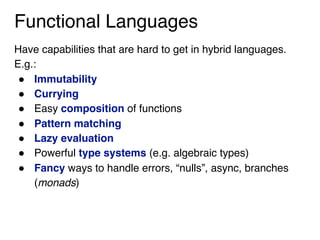 Functional Languages
Have capabilities that are hard to get in hybrid languages.
E.g.:
! Immutability
! Currying
! Easy composition of functions
! Pattern matching
! Lazy evaluation
! Powerful type systems (e.g. algebraic types)
! Fancy ways to handle errors, “nulls”, async, branches
(monads)
 