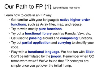 Our Path to FP (1) (your mileage may vary)
Learn how to code in an FP way
• Get familiar with your language’s native higher-order
functions, such as Array filter, map, and reduce.
• Try to write mostly pure functions.
• Try out a functional library such as Ramda, Vavr, etc.
• Get used to passing around and composing functions.
• Try out partial application and currying to simplify your
code.
• Play with a functional language. We had fun with Elixir.
• Don’t be intimidated by the jargon. Remember when OO
terms were weird? We’ve found that FP concepts are
simple once you get over the initial hump.
 