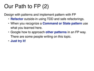 Our Path to FP (2)
Design with patterns and implement pattern with FP
• Refactor outside-in using TDD and safe refactorings.
• When you recognize a Command or State pattern use
what you learned here.
• Google how to approach other patterns in an FP way.
There are some people writing on this topic.
• Just try it! 
 