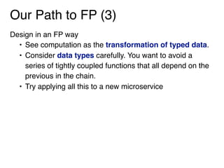 Our Path to FP (3)
Design in an FP way
• See computation as the transformation of typed data.
• Consider data types carefully. You want to avoid a
series of tightly coupled functions that all depend on the
previous in the chain.
• Try applying all this to a new microservice
 