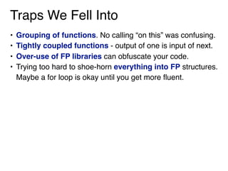 Traps We Fell Into
• Grouping of functions. No calling “on this” was confusing.
• Tightly coupled functions - output of one is input of next.
• Over-use of FP libraries can obfuscate your code.
• Trying too hard to shoe-horn everything into FP structures.
Maybe a for loop is okay until you get more fluent.
 