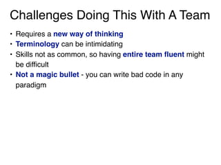 Challenges Doing This With A Team
• Requires a new way of thinking
• Terminology can be intimidating
• Skills not as common, so having entire team fluent might
be difficult
• Not a magic bullet - you can write bad code in any
paradigm
 