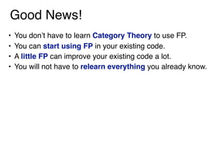 Good News!
• You don’t have to learn Category Theory to use FP.
• You can start using FP in your existing code.
• A little FP can improve your existing code a lot.
• You will not have to relearn everything you already know.
 
