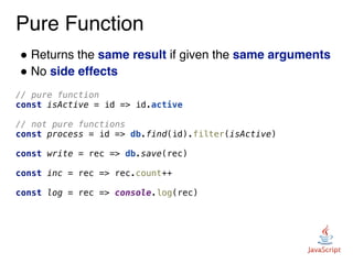 Pure Function
! Returns the same result if given the same arguments
! No side effects
// pure function
const isActive = id => id.active
// not pure functions
const process = id => db.find(id).filter(isActive)
const write = rec => db.save(rec)
const inc = rec => rec.count++
const log = rec => console.log(rec)
 