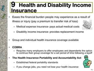 9 Health and Disability Income
Insurance
• Eases the financial burden people may experience as a result of
illness or injury (pay a premium to transfer risk of loss)
– Medical expense insurance- pays actual medical costs
– Disability income insurance- provides replacement income
• Group and individual health insurance coverage available
• COBRA
– Requires many employers to offer employees and dependents the option
to continue their group coverage for a set period of time following a layoff
• The Health Insurance Portability and Accountability Act
– Established federal portability standards
– If you change jobs, you need not lose your health insurance
9-1
 