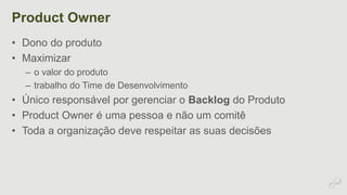 Product Owner 
• Dono do produto 
• Maximizar 
– o valor do produto 
– trabalho do Time de Desenvolvimento 
• Único responsável por gerenciar o Backlog do Produto 
• Product Owner é uma pessoa e não um comitê 
• Toda a organização deve respeitar as suas decisões 
 