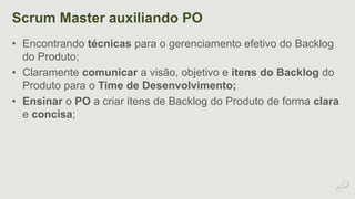 Scrum Master auxiliando PO 
• Encontrando técnicas para o gerenciamento efetivo do Backlog 
do Produto; 
• Claramente comunicar a visão, objetivo e itens do Backlog do 
Produto para o Time de Desenvolvimento; 
• Ensinar o PO a criar itens de Backlog do Produto de forma clara 
e concisa; 
 